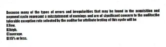 Because many of the types of errors and irregularities that may be found in the acquisition and payment cycle represent a misstatement of earnings and are of significant concern to the auditor,the tolerable exception rate selected by the auditor for attribute testing of this cycle will be
A)low.
B)high.
C)average.
D)15% or less.