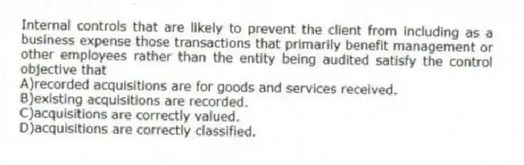 Internal controls that are likely to prevent the client from including as a business expense those transactions that primarily benefit management or other employees rather than the entity being audited satisfy the control objective that
A)recorded acquisitions are for goods and services received.
B)existing acquisitions are recorded.
C)acquisitions are correctly valued.
D)acquisitions are correctly classified.