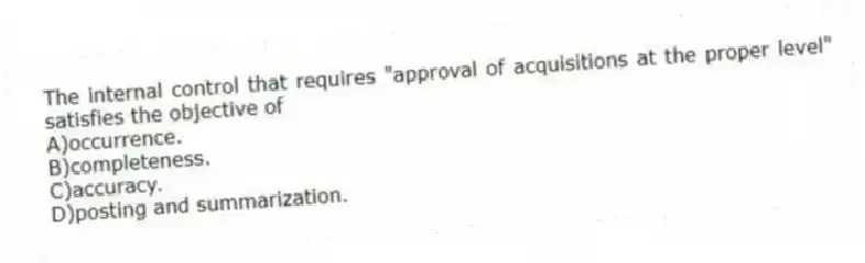 The internal control that requires "approval of acquisitions at the proper level" satisfies the objective of
A)occurrence.
B)completeness.
C)accuracy.
D)posting and summarization.