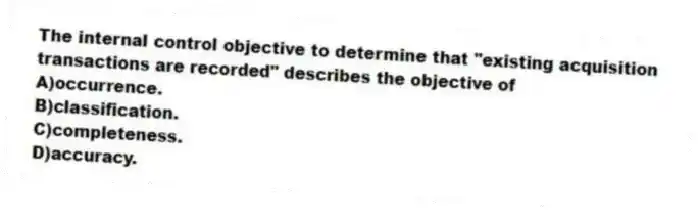 The internal control objective to determine that "existing acquisition transactions are recorded" describes the objective of
A)occurrence.
B)classification.
C)completeness.
D)accuracy.