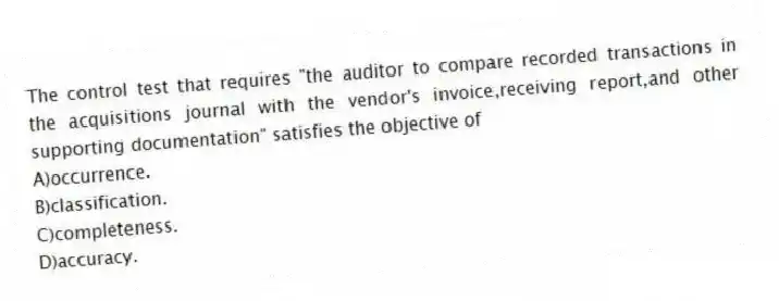 The control test that requires "the auditor to compare recorded transactions in the acquisitions journal with the vendor's invoice,receiving report,and other supporting documentation" satisfies the objective of
A)occurrence.
B)classification.
C)completeness.
D)accuracy.