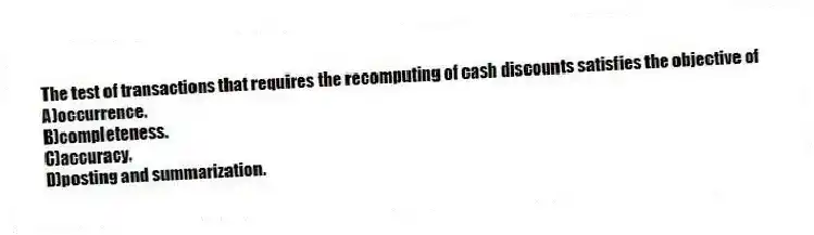 The test of transactions that requires the recomputing of cash discounts satisfies the objective of
A)occurrence.
B)completeness.
C)accuracy.
D)posting and summarization.