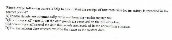 Which of the following controls help to ensure that the receipt of raw materials for inventory is recorded in the correct period?
A)Vendor details are automatically retrieved from the vendor master file.
B)Receiving staff write down the date goods are received on the bill of lading.
C)Accounting staff record the date that goods are received in the accounting systems.
D)The transaction date entered must be the same as the system date.