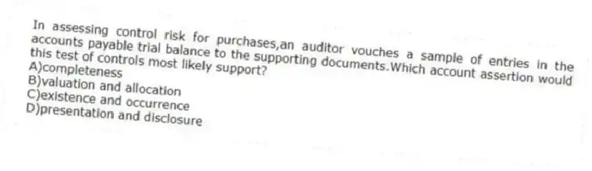 In assessing control risk for purchases,an auditor vouches a sample of entries in the accounts payable trial balance to the supporting documents.Which account assertion would this test of controls most likely support?
A)completeness
B)valuation and allocation
C)existence and occurrence
D)presentation and disclosure
