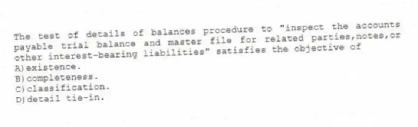 The test of details of balances procedure to "inspect the accounts payable trial balance and master file for related parties,notes,or other interest-bearing liabilities" satisfies the objective of
A)existence.
B)completeness.
C)classification.
D)detail tie-in.