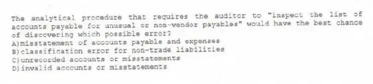 The analytical procedure that requires the auditor to "inspect the list of accounts payable for unusual or non-vendor payables" would have the best chance of discovering which possible error?
A)misstatement of accounts payable and expenses
B)classification error for non-trade liabilities
C)unrecorded accounts or misstatements
D)invalid accounts or misstatements