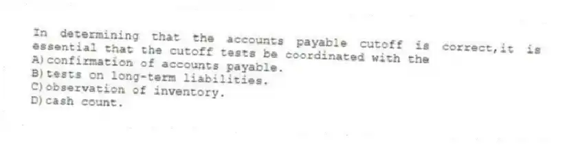 In determining that the accounts payable cutoff is correct,it is essential that the cutoff tests be coordinated with the
A)confirmation of accounts payable.
B)tests on long-term liabilities.
C)observation of inventory.
D)cash count.