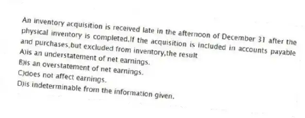 An inventory acquisition is received late in the afternoon of December 31 after the physical inventory is completed.If the acquisition is included in accounts payable and purchases,but excluded from inventory,the result
A)is an understatement of net earnings.
B)is an overstatement of net earnings.
C)does not affect earnings.
D)is indeterminable from the information given.
