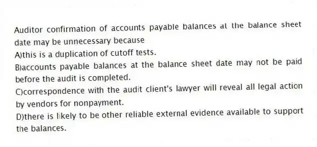 Auditor confirmation of accounts payable balances at the balance sheet date may be unnecessary because
A)this is a duplication of cutoff tests.
B)accounts payable balances at the balance sheet date may not be paid before the audit is completed.
C)correspondence with the audit client's lawyer will reveal all legal action by vendors for nonpayment.
D)there is likely to be other reliable external evidence available to support the balances.
