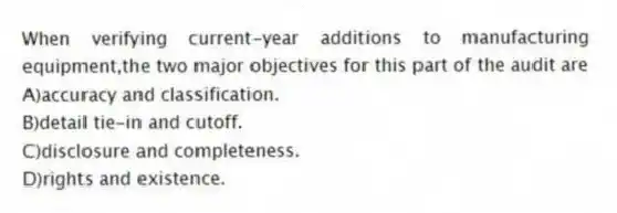 When verifying current-year additions to manufacturing equipment,the two major objectives for this part of the audit are
A)accuracy and classification.
B)detail tie-in and cutoff.
C)disclosure and completeness.
D)rights and existence.