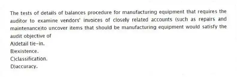 The tests of details of balances procedure for manufacturing equipment that requires the auditor to examine vendors' invoices of closely related accounts (such as repairs and maintenance)to uncover items that should be manufacturing equipment would satisfy the audit objective of
A)detail tie-in.
B)existence.
C)classification.
D)accuracy.