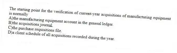 The starting point for the verification of current-year acquisitions of manufacturing equipment is normally
A)the manufacturing equipment account in the general ledger.
B)the acquisitions journal.
C)the purchase requisitions file.
D)a client schedule of all acquisitions recorded during the year.