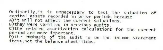 Ordinarily,it is unnecessary to test the valuation of capital assets recorded in prior periods because
A)it will not affect the current valuations.
B)they were verified in previous audits.
C)the related amortization calculations for the current period are more important.
D)the emphasis of the audit is on the income statement items,not the balance sheet items.