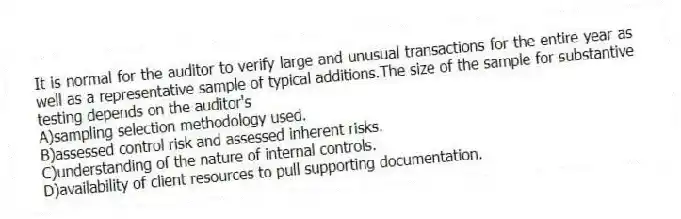 It is normal for the auditor to verify large and unusual transactions for the entire year as well as a representative sample of typical additions.The size of the sample for substantive testing depends on the auditor's
A)sampling selection methodology used.
B)assessed control risk and assessed inherent risks.
C)understanding of the nature of internal controls.
D)availability of client resources to pull supporting documentation.