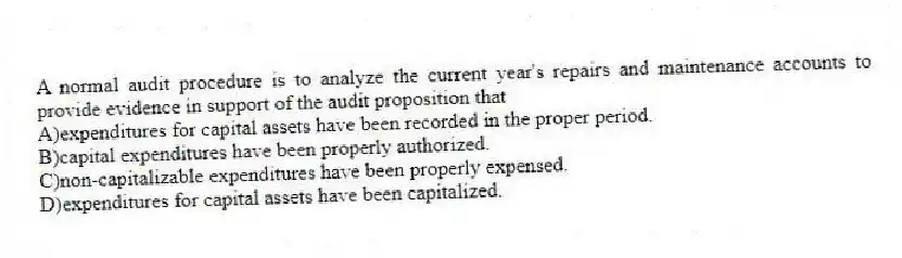A normal audit procedure is to analyze the current year's repairs and maintenance accounts to provide evidence in support of the audit proposition that
A)expenditures for capital assets have been recorded in the proper period.
B)capital expenditures have been properly authorized.
C)non-capitalizable expenditures have been properly expensed.
D)expenditures for capital assets have been capitalized.