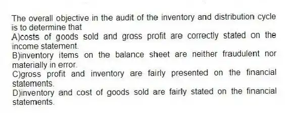 The overall objective in the audit of the inventory and distribution cycle is to determine that
A)costs of goods sold and gross profit are correctly stated on the income statement.
B)inventory items on the balance sheet are neither fraudulent nor materially in error.
C)gross profit and inventory are fairly presented on the financial statements.
D)inventory and cost of goods sold are fairly stated on the financial statements.
