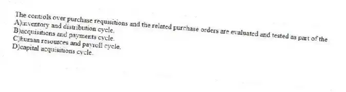 The controls over purchase requisitions and the related purchase orders are evaluated and tested as part of the
A)inventory and distribution cycle.
B)acquisitions and payments cycle.
C)human resources and payroll cycle.
D)capital acquisitions cycle.