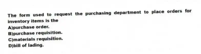 The form used to request the purchasing department to place orders for inventory items is the
A)purchase order.
B)purchase requisition.
C)materials requisition.
D)bill of lading.