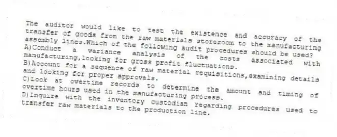 The auditor would like to test the existence and accuracy of the transfer of goods from the raw materials storeroom to the manufacturing assembly lines.Which of the following audit procedures should be used?
A)Conduct a variance analysis of the costs associated with manufacturing,looking for gross profit fluctuations.
B)Account for a sequence of raw material requisitions,examining details and looking for proper approvals.
C)Look at overtime records to determine the amount and timing of overtime hours used in the manufacturing process.
D)Inquire with the inventory custodian regarding procedures used to transfer raw materials to the production line.