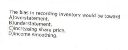 The bias in recording inventory would be toward
A)overstatement.
B)understatement.
C)increasing share price.
D)income smoothing.