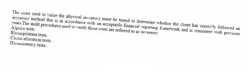 The costs used to value the physical inventory must be tested to determine whether the client has correctly followed an inventory method that is in accordance with an acceptable financial reporting framework and is consistent with previous years.The audit procedures used to verify these costs are referred to as inventory
A)price tests.
B)compilation tests.
C)cost allocation tests.
D)consistency tests.