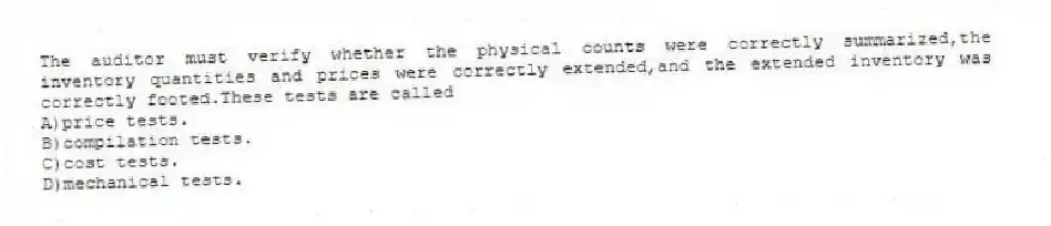 The auditor must verify whether the physical counts were correctly summarized,the inventory quantities and prices were correctly extended,and the extended inventory was correctly footed.These tests are called
A)price tests.
B)compilation tests.
C)cost tests.
D)mechanical tests.