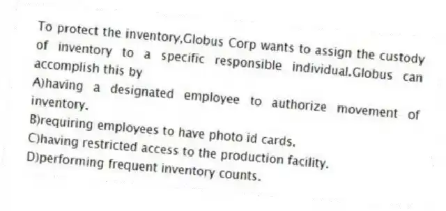 To protect the inventory,Globus Corp wants to assign the custody of inventory to a specific responsible individual.Globus can accomplish this by
A)having a designated employee to authorize movement of inventory.
B)requiring employees to have photo id cards.
C)having restricted access to the production facility.
D)performing frequent inventory counts.