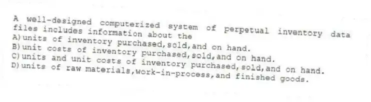 A well-designed computerized system of perpetual inventory data files includes information about the
A)units of inventory purchased,sold,and on hand.
B)unit costs of inventory purchased,sold,and on hand.
C)units and unit costs of inventory purchased,sold,and on hand.
D)units of raw materials,work-in-process,and finished goods.