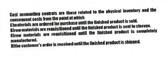 Cost accounting controls are those related to the physical inventory and the consequent costs from the point at which
A)materials are ordered for purchase until the finished product is sold.
B)raw materials are requisitioned until the finished product is sent to storage.
C)raw materials are requisitioned until the finished product is completely manufactured.
D)the customer's order is received until the finished product is shipped.