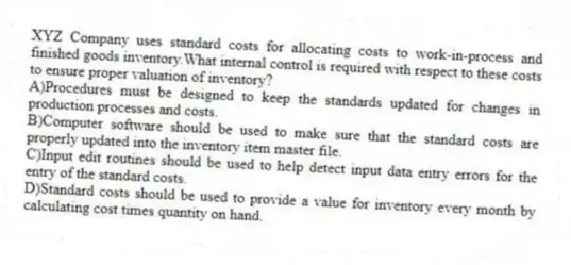 XYZ Company uses standard costs for allocating costs to work-in-process and finished goods inventory.What internal control is required with respect to these costs to ensure proper valuation of inventory?
A)Procedures must be designed to keep the standards updated for changes in production processes and costs.
B)Computer software should be used to make sure that the standard costs are properly updated into the inventory item master file.
C)Input edit routines should be used to help detect input data entry errors for the entry of the standard costs.
D)Standard costs should be used to provide a value for inventory every month by calculating cost times quantity on hand.