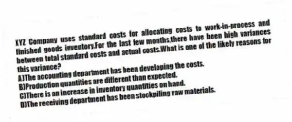 XYZ Company uses standard costs for allocating costs to work-in-process and finished goods inventory.For the last few months,there have been high variances between total standard costs and actual costs.What is one of the likely reasons for this variance?
A)The accounting department has been developing the costs.
B)Production quantities are different than expected.
C)There is an increase in inventory quantities on hand.
D)The receiving department has been stockpiling raw materials.