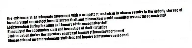 The existence of an adequate storeroom with a competent custodian in charge results in the orderly storage of inventory and can protect inventory from theft and misuse.How would an auditor assess these controls?
A)observation during the audit and inquiry of the accounting staff
B)inquiry of the accounting staff and inspection of theft statistics
C)observation during the inventory count and inquiry of inventory personnel
D)inspection of inventory damage statistics and inquiry of inventory personnel