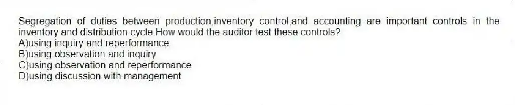 Segregation of duties between production,inventory control,and accounting are important controls in the inventory and distribution cycle.How would the auditor test these controls?
A)using inquiry and reperformance
B)using observation and inquiry
C)using observation and reperformance
D)using discussion with management