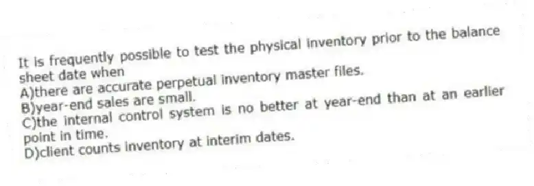 It is frequently possible to test the physical inventory prior to the balance sheet date when
A)there are accurate perpetual inventory master files.
B)year-end sales are small.
C)the internal control system is no better at year-end than at an earlier point in time.
D)client counts inventory at interim dates.