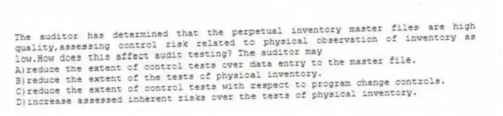 The auditor has determined that the perpetual inventory master files are high quality,assessing control risk related to physical observation of inventory as low.How does this affect audit testing? The auditor may
A)reduce the extent of control tests over data entry to the master file.
B)reduce the extent of the tests of physical inventory.
C)reduce the extent of control tests with respect to program change controls.
D)increase assessed inherent risks over the tests of physical inventory.