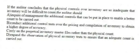 If the auditor concludes that the physical controls over inventory are so inadequate that inventory will be difficult to count,the auditor should
A)inquire of management the additional controls that can be put in place to enable a better count to be carried out.
B)conduct additional control tests over the pricing and compilation of inventory to obtain a higher degree of accuracy.
C)rely on the perpetual inventory master files rather than the physical count.
D)expand the observation of physical inventory tests to ensure that an adequate count is carried out.