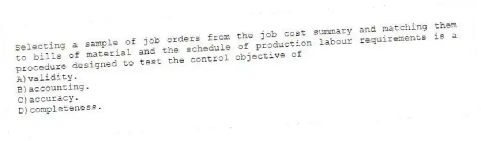 Selecting a sample of job orders from the job cost summary and matching them to bills of material and the schedule of production labour requirements is a procedure designed to test the control objective of
A)validity.
B)accounting.
C)accuracy.
D)completeness.