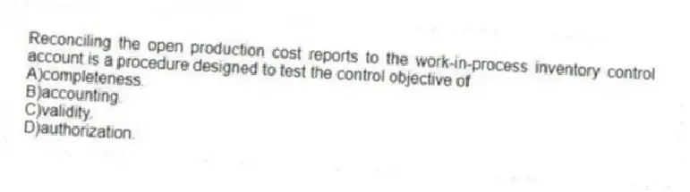 Reconciling the open production cost reports to the work-in-process inventory control account is a procedure designed to test the control objective of
A)completeness.
B)accounting.
C)validity.
D)authorization.