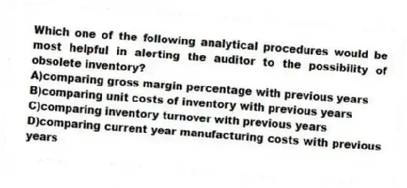 Which one of the following analytical procedures would be most helpful in alerting the auditor to the possibility of obsolete inventory?
A)comparing gross margin percentage with previous years
B)comparing unit costs of inventory with previous years
C)comparing inventory turnover with previous years
D)comparing current year manufacturing costs with previous years