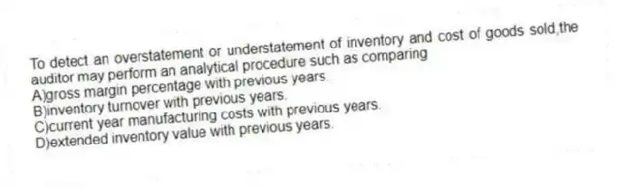 To detect an overstatement or understatement of inventory and cost of goods sold,the auditor may perform an analytical procedure such as comparing
A)gross margin percentage with previous years.
B)inventory turnover with previous years.
C)current year manufacturing costs with previous years.
D)extended inventory value with previous years.