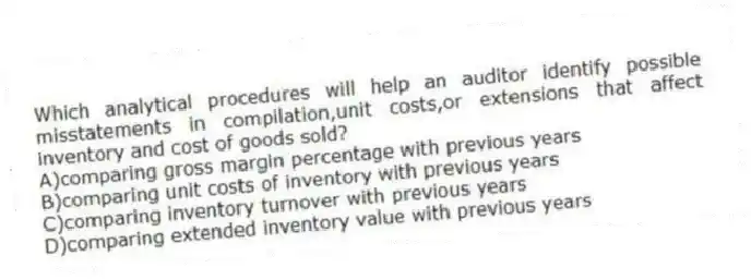 Which analytical procedures will help an auditor identify possible misstatements in compilation,unit costs,or extensions that affect inventory and cost of goods sold?
A)comparing gross margin percentage with previous years
B)comparing unit costs of inventory with previous years
C)comparing inventory turnover with previous years
D)comparing extended inventory value with previous years