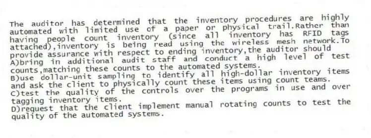 The auditor has determined that the inventory procedures are highly automated with limited use of a paper or physical trail.Rather than having people count inventory (since all inventory has RFID tags attached),inventory is being read using the wireless mesh network.To provide assurance with respect to ending inventory,the auditor should
A)bring in additional audit staff and conduct a high level of test counts,matching these counts to the automated systems.
B)use dollar-unit sampling to identify all high-dollar inventory items and ask the client to physically count these items using count teams.
C)test the quality of the controls over the programs in use and over tagging inventory items.
D)request that the client implement manual rotating counts to test the quality of the automated systems.
