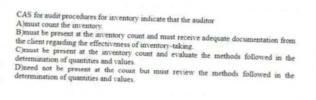 CAS for audit procedures for inventory indicate that the auditor
A)must count the inventory.
B)must be present at the inventory count and must receive adequate documentation from the client regarding the effectiveness of inventory-taking.
C)must be present at the inventory count and evaluate the methods followed in the determination of quantities and values.
D)need not be present at the count but must review the methods followed in the determination of quantities and values.