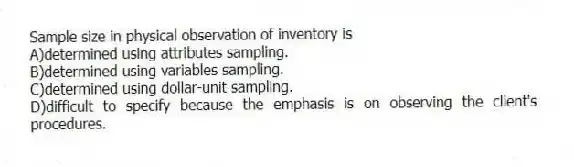 Sample size in physical observation of inventory is
A)determined using attributes sampling.
B)determined using variables sampling.
C)determined using dollar-unit sampling.
D)difficult to specify because the emphasis is on observing the client's procedures.