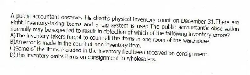 A public accountant observes his client's physical inventory count on December 31.There are eight inventory-taking teams and a tag system is used.The public accountant's observation normally may be expected to result in detection of which of the following inventory errors?
A)The inventory takers forgot to count all the items in one room of the warehouse.
B)An error is made in the count of one inventory item.
C)Some of the items included in the inventory had been received on consignment.
D)The inventory omits items on consignment to wholesalers.