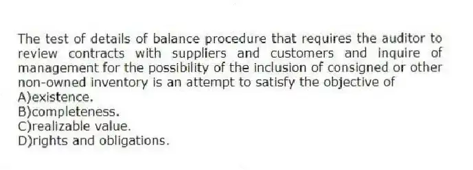 The test of details of balance procedure that requires the auditor to review contracts with suppliers and customers and inquire of management for the possibility of the inclusion of consigned or other non-owned inventory is an attempt to satisfy the objective of
A)existence.
B)completeness.
C)realizable value.
D)rights and obligations.