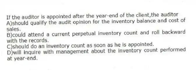 If the auditor is appointed after the year-end of the client,the auditor
A)should qualify the audit opinion for the inventory balance and cost of sales.
B)could attend a current perpetual inventory count and roll backward with the records.
C)should do an inventory count as soon as he is appointed.
D)will inquire with management about the inventory count performed at year-end.