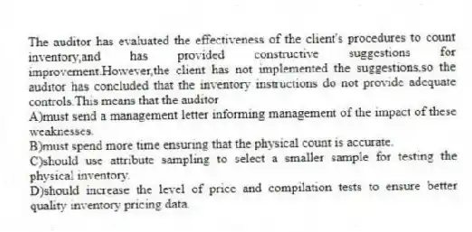 The auditor has evaluated the effectiveness of the client's procedures to count inventory,and has provided constructive suggestions for improvement.However,the client has not implemented the suggestions,so the auditor has concluded that the inventory instructions do not provide adequate controls.This means that the auditor
A)must send a management letter informing management of the impact of these weaknesses.
B)must spend more time ensuring that the physical count is accurate.
C)should use attribute sampling to select a smaller sample for testing the physical inventory.
D)should increase the level of price and compilation tests to ensure better quality inventory pricing data.