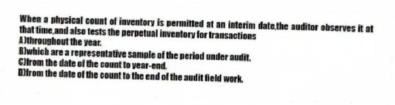 When a physical count of inventory is permitted at an interim date,the auditor observes it at that time,and also tests the perpetual inventory for transactions
A)throughout the year.
B)which are a representative sample of the period under audit.
C)from the date of the count to year-end.
D)from the date of the count to the end of the audit field work.