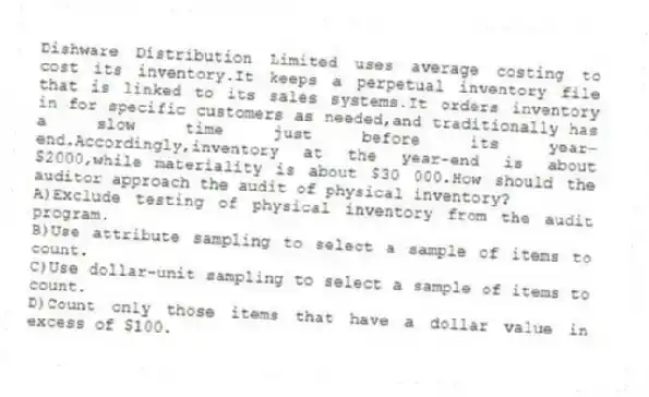 Dishware Distribution Limited uses average costing to cost its inventory.It keeps a perpetual inventory file that is linked to its sales systems.It orders inventory in for specific customers as needed,and traditionally has a slow time just before its year-end.Accordingly,inventory at the year-end is about $2000,while materiality is about $30 000.How should the auditor approach the audit of physical inventory?
A)Exclude testing of physical inventory from the audit program.
B)Use attribute sampling to select a sample of items to count.
C)Use dollar-unit sampling to select a sample of items to count.
D)Count only those items that have a dollar value in excess of $100.
